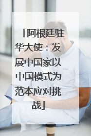 阿根廷驻华大使：发展中国家以中国模式为范本应对挑战