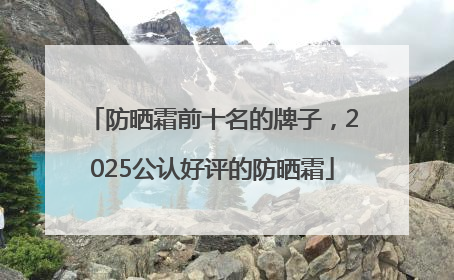 防晒霜前十名的牌子，2025公认好评的防晒霜