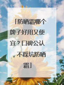 防晒霜哪个牌子好用又便宜？口碑公认，不踩坑防晒霜