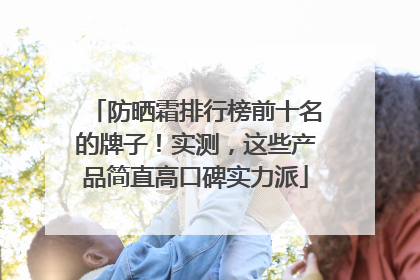 防晒霜排行榜前十名的牌子！实测，这些产品简直高口碑实力派