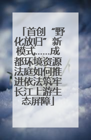 首创“野化放归”新模式……成都环境资源法庭如何推进依法筑牢长江上游生态屏障