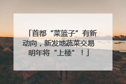 首都“菜篮子”有新动向，新发地蔬菜交易明年将“上楼”！