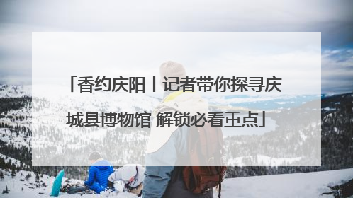 香约庆阳丨记者带你探寻庆城县博物馆 解锁必看重点