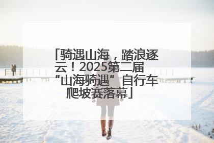 骑遇山海，踏浪逐云！2025第二届“山海骑遇”自行车爬坡赛落幕
