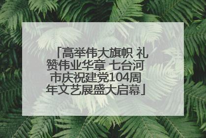 高举伟大旗帜 礼赞伟业华章 七台河市庆祝建党104周年文艺展盛大启幕