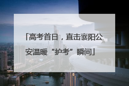 高考首日，直击襄阳公安温暖“护考”瞬间