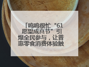 鸣鸣很忙“61 愿望成真节”引爆全民参与，让普惠零食消费体验触手可及