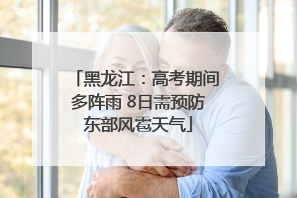 黑龙江：高考期间多阵雨 8日需预防东部风雹天气