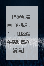 3岁萌娃画“西瓜粽”，社区端午活动童趣满满