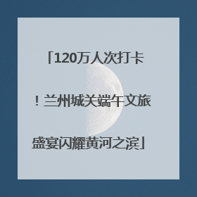 120万人次打卡！兰州城关端午文旅盛宴闪耀黄河之滨