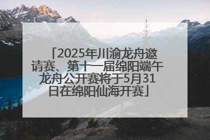 2025年川渝龙舟邀请赛、第十一届绵阳端午龙舟公开赛将于5月31日在绵阳仙海开赛