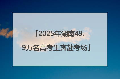 2025年湖南49.9万名高考生奔赴考场