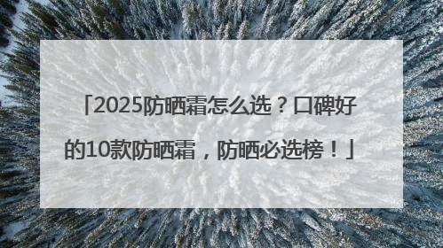 2025防晒霜怎么选？口碑好的10款防晒霜，防晒必选榜！